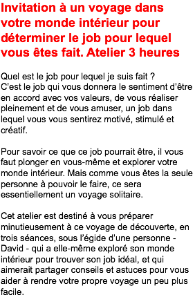 Invitation à un voyage dans votre monde intérieur pour déterminer le job pour lequel vous êtes fait. Atelier 3 heures Quel est le job pour lequel je suis fait ? C’est le job qui vous donnera le sentiment d’être en accord avec vos valeurs, de vous réaliser pleinement et de vous amuser, un job dans lequel vous vous sentirez motivé, stimulé et créatif. Pour savoir ce que ce job pourrait être, il vous faut plonger en vous-même et explorer votre monde intérieur. Mais comme vous êtes la seule personne à pouvoir le faire, ce sera essentiellement un voyage solitaire. Cet atelier est destiné à vous préparer minutieusement à ce voyage de découverte, en trois séances, sous l’égide d’une personne - David - qui a elle-même exploré son monde intérieur pour trouver son job idéal, et qui aimerait partager conseils et astuces pour vous aider à rendre votre propre voyage un peu plus facile.