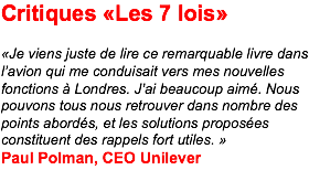 Critiques «Les 7 lois» «Je viens juste de lire ce remarquable livre dans l’avion qui me conduisait vers mes nouvelles fonctions à Londres. J’ai beaucoup aimé. Nous pouvons tous nous retrouver dans nombre des points abordés, et les solutions proposées constituent des rappels fort utiles. » Paul Polman, CEO Unilever