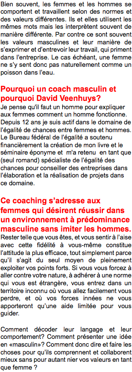 Bien souvent, les femmes et les hommes se comportent et travaillent selon des normes et des valeurs différentes. Ils et elles utilisent les mêmes mots mais les interprètent souvent de manière différente. Par contre ce sont souvent les valeurs masculines et leur manière de s’exprimer et d’entrevoir leur travail, qui priment dans l’entreprise. Le cas échéant, une femme ne s’y sent donc pas naturellement comme un poisson dans l’eau. Pourquoi un coach masculin et pourquoi David Veenhuys? Je pense qu'il faut un homme pour expliquer aux femmes comment un homme fonctionne. Depuis 12 ans je suis actif dans le domaine de l’égalité de chances entre femmes et hommes. Le Bureau fédéral de l’égalité a soutenu financièrement la création de mon livre et le séminaire éponyme et m'a retenu en tant que (seul romand) spécialiste de l’égalité des chances pour conseiller des entreprises dans l’élaboration et la réalisation de projets dans ce domaine. Ce coaching s’adresse aux femmes qui désirent réussir dans un environnement à prédominance masculine sans imiter les hommes. Rester telle que vous êtes, et vous sentir à l’aise avec cette fidélité à vous-même constitue l’attitude la plus efficace, tout simplement parce qu’il s’agit du seul moyen de pleinement exploiter vos points forts. Si vous vous forcez à aller contre votre nature, à adhérer à une norme qui vous est étrangère, vous entrez dans un territoire inconnu où vous allez facilement vous perdre, et où vos forces innées ne vous apporteront qu’une aide limitée pour vous guider. Comment décoder leur langage et leur comportement? Comment présenter une idée en «masculin»? Comment donc dire et faire les choses pour qu’ils comprennent et collaborent mieux sans pour autant nier vos valeurs en tant que femme ? 