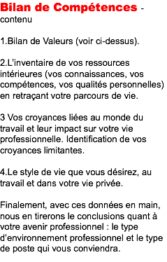 Bilan de Compétences - contenu 1.Bilan de Valeurs (voir ci-dessus). 2.L’inventaire de vos ressources intérieures (vos connaissances, vos compétences, vos qualités personnelles) en retraçant votre parcours de vie. 3 Vos croyances liées au monde du travail et leur impact sur votre vie professionnelle. Identification de vos croyances limitantes. 4.Le style de vie que vous désirez, au travail et dans votre vie privée. Finalement, avec ces données en main, nous en tirerons le conclusions quant à votre avenir professionnel : le type d’environnement professionnel et le type de poste qui vous conviendra.